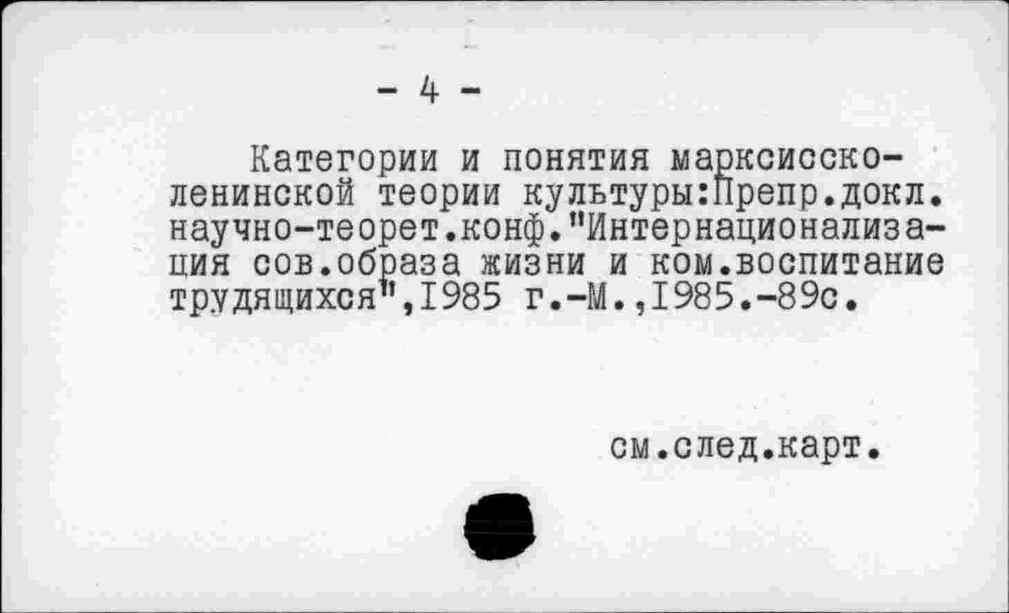 ﻿- 4 -
Категории и понятия марксисско-ленинской теории культуры:Препр.докл. научно-теорет.конф."Интернационализа-ция сов.образа жизни и ком.воспитание трудящихся",1985 г.-М.,1985.-89с.
см.след.карт